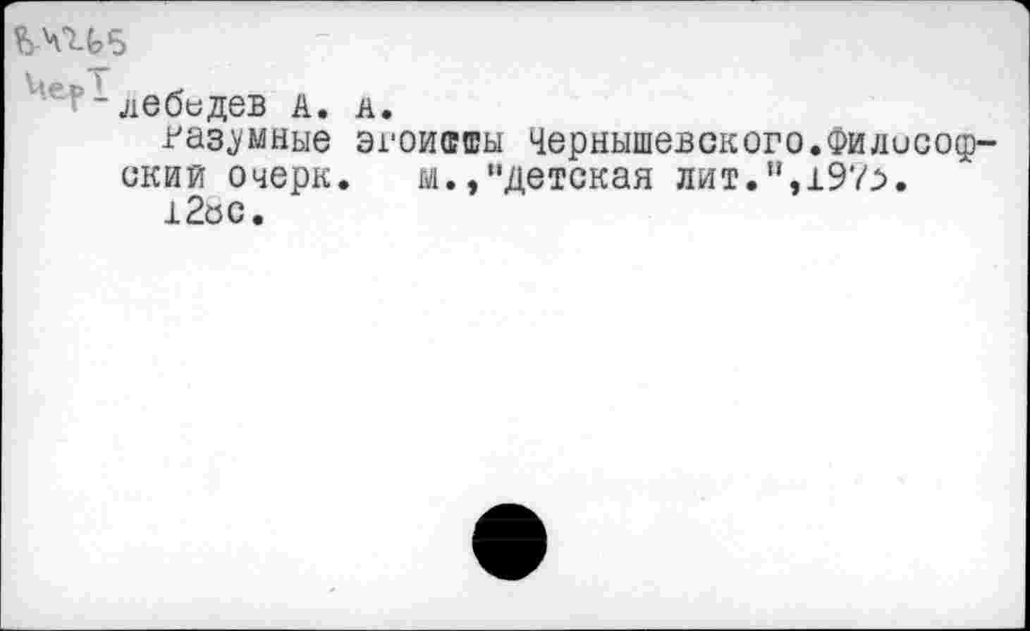 ﻿ЪЧП5
лебидев А. л.
разумные эгоившы Чернышевского.Философский очерк. м.,"детская лит.”,197^.
12ос.